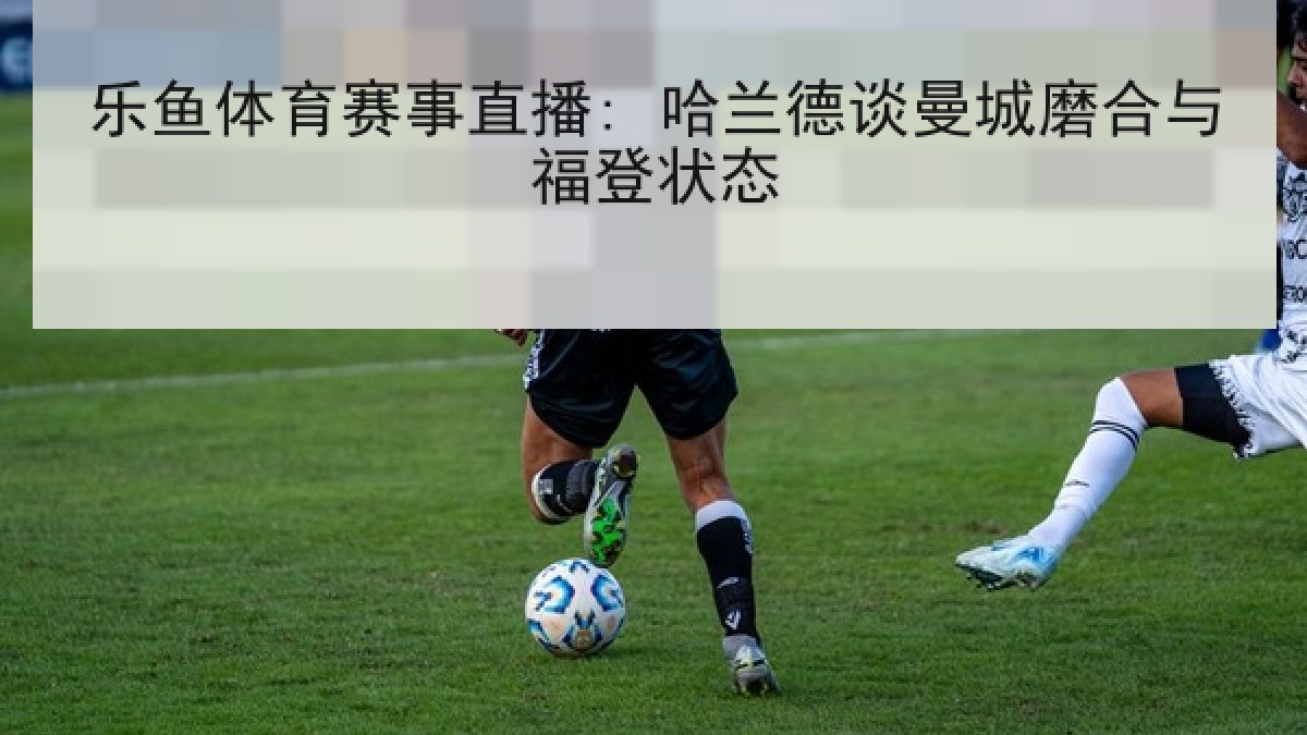 乐鱼体育赛事直播: 哈兰德谈曼城磨合与福登状态 乐鱼体育赛事直播: 哈兰德谈曼城磨合与福登状态