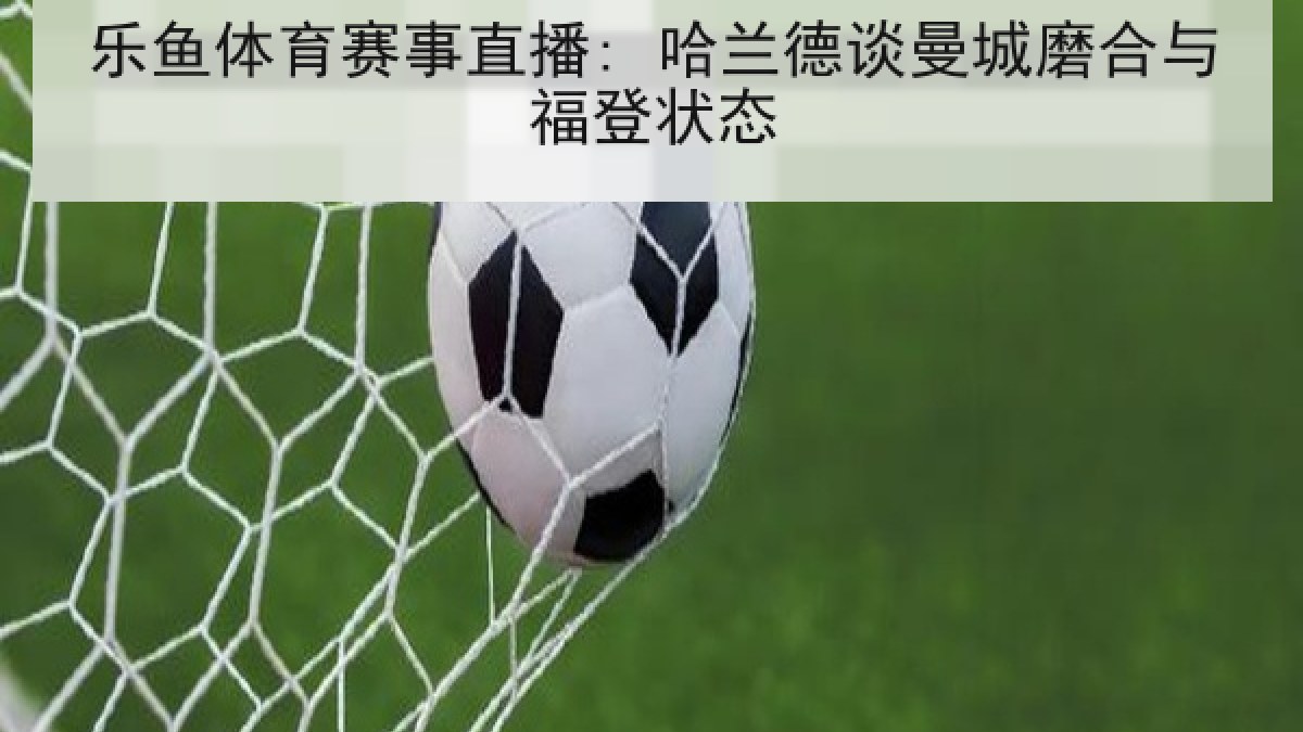 乐鱼体育赛事直播: 哈兰德谈曼城磨合与福登状态