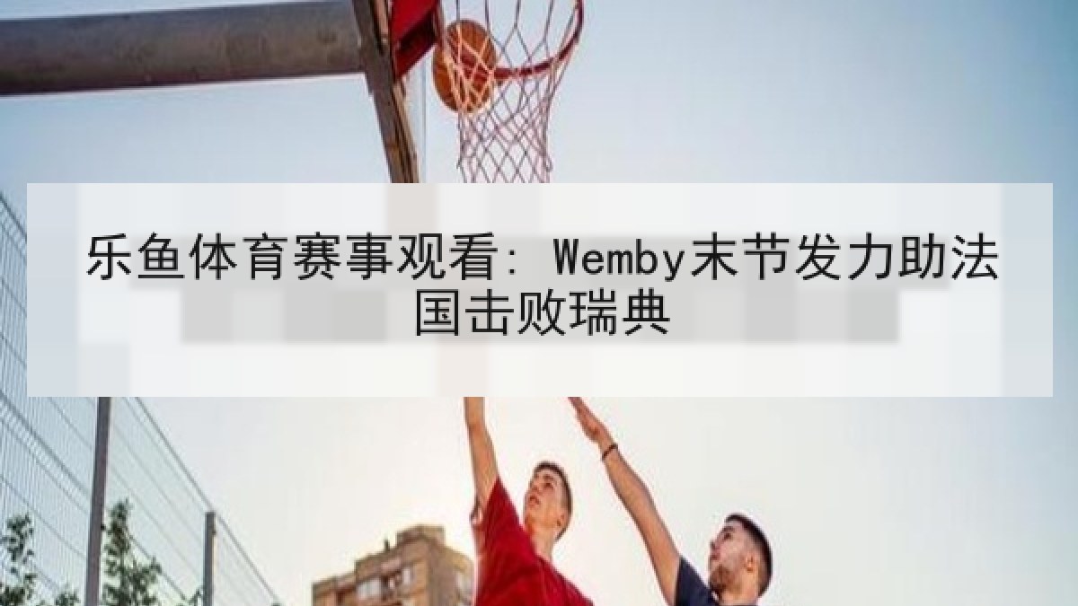 乐鱼体育赛事观看: Wemby末节发力助法国击败瑞典