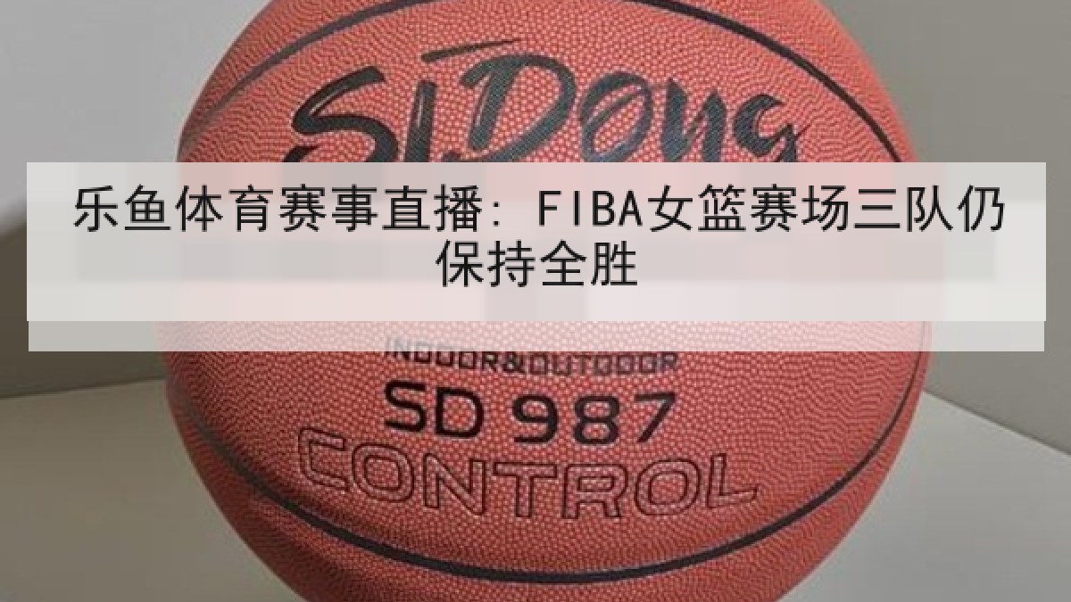 乐鱼体育赛事直播: FIBA女篮赛场三队仍保持全胜 乐鱼体育赛事直播: FIBA女篮赛场三队仍保持全胜