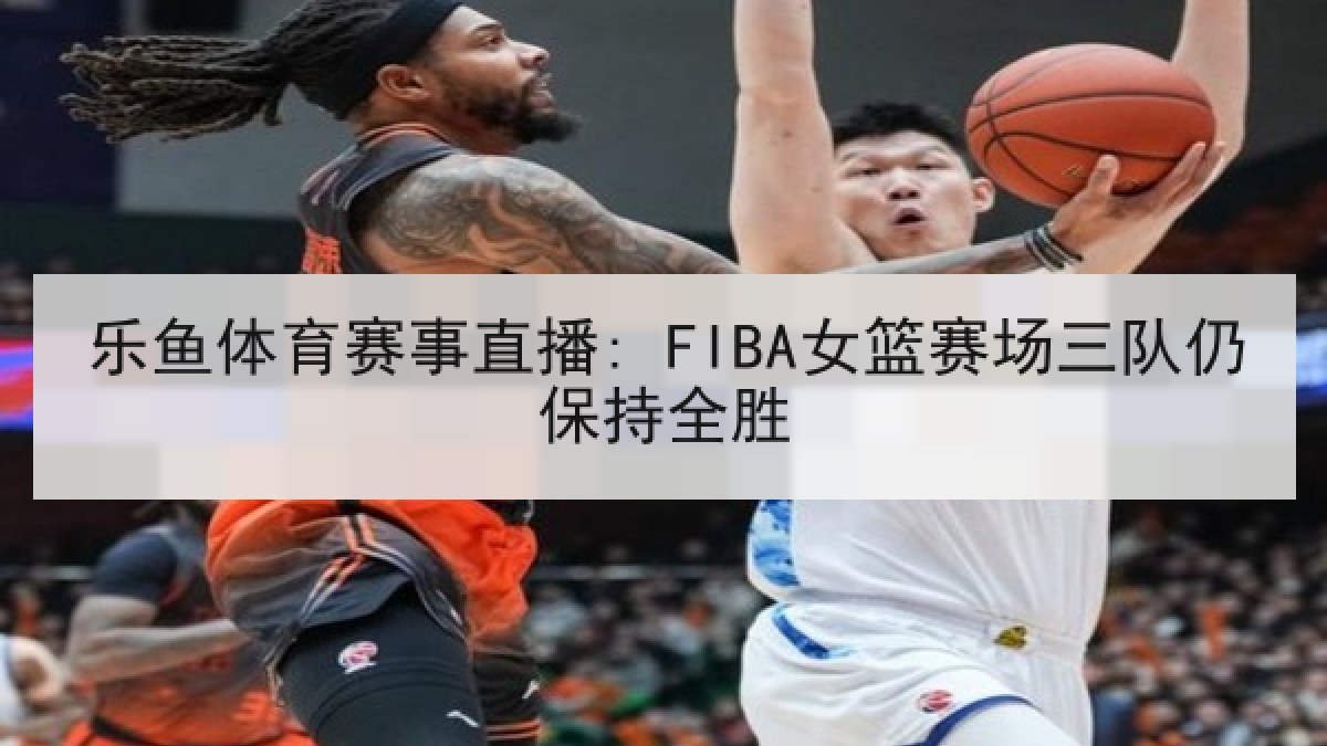 乐鱼体育赛事直播: FIBA女篮赛场三队仍保持全胜