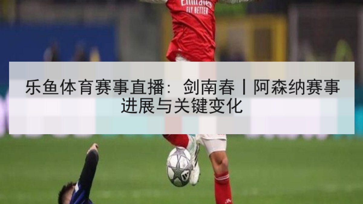 乐鱼体育赛事直播: 剑南春丨阿森纳赛事进展与关键变化