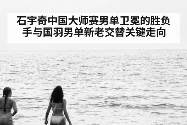 石宇奇中国大师赛男单卫冕的胜负手与国羽男单新老交替关键走向
