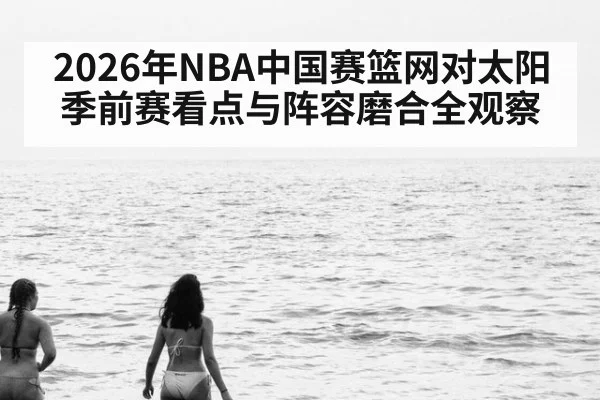 2026年NBA中国赛篮网对太阳季前赛看点与阵容磨合全观察